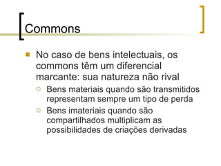 Commons No caso de bens intelectuais, os commons têm um diferencial marcante: sua natureza não rival Bens materiais quando são transmitidos representam sempre um tipo de perda Bens imateriais quando são compartilhados multiplicam as possibilidades de criações derivadas 