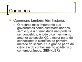 Commons Commons também têm história: O recurso mais importante que governamos como  commons  abertos, sem o que a humanidade não poderia ser concebida, é todo o conhecimento anterior ao século XX, a maior parte do conhecimento científico da primeira metade do século XX e grande parte da ciência e do conhecimento acadêmico contemporâneos. (BENKLER) 