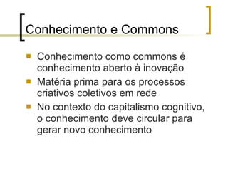 Conhecimento e Commons Conhecimento como commons é conhecimento aberto à inovação Matéria prima para os processos criativos coletivos em rede No contexto do capitalismo cognitivo, o conhecimento deve circular para gerar novo conhecimento 