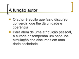 A função autor O autor é aquilo que faz o discurso convergir, que lhe dá unidade e coerência  Para além de uma atribuição pessoal, a autoria desempenha um papel na circulação dos discursos em uma dada sociedade  