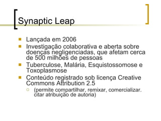 Synaptic Leap Lançada em 2006 Investigação colaborativa e aberta sobre doenças negligenciadas, que afetam cerca de 500 milhões de pessoas Tuberculose, Malária, Esquistossomose e Toxoplasmose Conteúdo registrado sob licença Creative Commons Attribution 2.5 (permite compartilhar, remixar, comercializar. citar atribuição de autoria) 