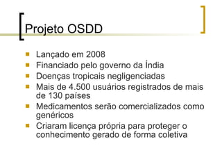 Projeto OSDD Lançado em 2008 Financiado pelo governo da Índia Doenças tropicais negligenciadas Mais de 4.500 usuários registrados de mais de 130 países Medicamentos serão comercializados como genéricos Criaram licença própria para proteger o conhecimento gerado de forma coletiva 