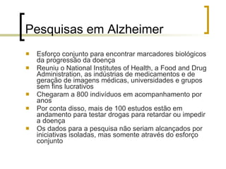 Pesquisas em Alzheimer Esforço conjunto para encontrar marcadores biológicos da progressão da doença Reuniu o National Institutes of Health, a Food and Drug Administration, as indústrias de medicamentos e de geração de imagens médicas, universidades e grupos sem fins lucrativos  Chegaram a 800 indivíduos em acompanhamento por anos Por conta disso, mais de 100 estudos estão em andamento para testar drogas para retardar ou impedir a doença Os dados para a pesquisa não seriam alcançados por iniciativas isoladas, mas somente através do esforço conjunto 