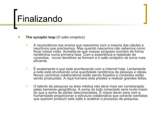 Finalizando The synaptic leap  (O salto sináptico) A neurociência nos ensina que nascemos com a maioria das células e neurônios que precisamos. Mas quando nascemos não sabemos como focar nossa visão. Acredita-se que nossas sinapses ocorrem de forma randômica numa primeira fase. Com a experiência e repetição de conexões,  novos denditres se formam e o salto sináptico se torna mais eficiente. É exatamente o que está acontecendo com a Internet hoje. Lentamente a rede está envolvendo uma quantidade randômica de pessoas e ideias. Novos caminhos colaborativos estão sendo forjados e conexões estão sendo produzidas.  A raça humana está prestes a realizar grandes feitos. O talento de pesquisa na área médica não deve mais ser constrangido pelas barreiras geográficas. A soma do todo conectado será muito maior do que a soma de partes desconectadas. É nosso dever para com a humanidade proporcionar a estrutura colaborativa que conecte cientistas que queiram produzir este salto e acelerar o processo de pesquisa. 