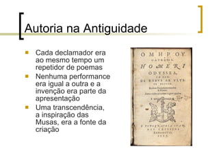 Autoria na Antiguidade Cada declamador era ao mesmo tempo um repetidor de poemas Nenhuma performance era igual a outra e a invenção era parte da apresentação Uma transcendência, a inspiração das Musas, era a fonte da criação 