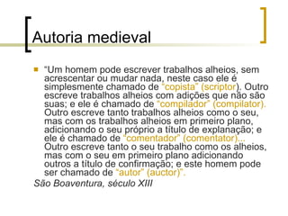 Autoria medieval “ Um homem pode escrever trabalhos alheios, sem acrescentar ou mudar nada, neste caso ele é simplesmente chamado de  “copista” (scriptor ). Outro escreve trabalhos alheios com adições que não são suas; e ele é chamado de  “compilador” (compilator).  Outro escreve tanto trabalhos alheios como o seu, mas com os trabalhos alheios em primeiro plano, adicionando o seu próprio a título de explanação; e ele é chamado de  “comentador” (comentator)...  Outro escreve tanto o seu trabalho como os alheios, mas com o seu em primeiro plano adicionando outros a título de confirmação; e este homem pode ser chamado de  “autor” (auctor)”. São Boaventura, século XIII  