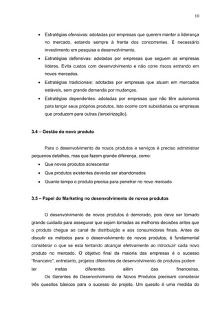 10



      •   Estratégias ofensivas: adotadas por empresas que querem manter a liderança
          no mercado, estando sempre à frente dos concorrentes. É necessário
          investimento em pesquisa e desenvolvimento.
      •   Estratégias defensivas: adotadas por empresas que seguem as empresas
          líderes. Evita custos com desenvolvimento e não corre riscos entrando em
          novos mercados.
      •   Estratégias tradicionais: adotadas por empresas que atuam em mercados
          estáveis, sem grande demanda por mudanças.
      •   Estratégias dependentes: adotadas por empresas que não têm autonomia
          para lançar seus próprios produtos. Isto ocorre com subsidiárias ou empresas
          que produzem para outras (terceirização).


3.4 – Gestão do novo produto


          Para o desenvolvimento de novos produtos e serviços é preciso administrar
pequenos detalhes, mas que fazem grande diferença, como:
      •   Que novos produtos acrescentar
      •   Que produtos existentes deverão ser abandonados
      •   Quanto tempo o produto precisa para penetrar no novo mercado


3.5 – Papel do Marketing no desenvolvimento de novos produtos


          O desenvolvimento de novos produtos é demorado, pois deve ser tomado
grande cuidado para assegurar que sejam tomadas as melhores decisões antes que
o produto chegue ao canal de distribuição e aos consumidores finais. Antes de
discutir os métodos para o desenvolvimento de novos produtos, é fundamental
considerar o que se esta tentando alcançar efetivamente ao introduzir cada novo
produto no mercado. O objetivo final da maioria das empresas é o sucesso
“financeiro”, entretanto, projetos diferentes de desenvolvimento de produtos podem
ter            metas          diferentes        além          das         financeiras.
          Os Gerentes de Desenvolvimento de Novos Produtos precisam considerar
três quesitos básicos para o sucesso do projeto. Um quesito é uma medida do
 