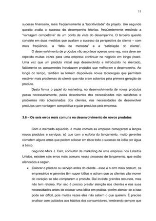 11



sucesso financeiro, mais freqüentemente a “lucratividade” do projeto. Um segundo
quesito avalia o sucesso do desempenho técnico, freqüentemente medindo a
“vantagem competitiva” de um ponto de vista do desempenho. O terceiro quesito
consiste em duas medidas que avaliam o sucesso da perspectiva do cliente – com
mais   freqüência,    a   “fatia   de   mercado”   e   a   “satisfação   do   cliente”.
       O desenvolvimento de produtos não acontece apenas uma vez, mas deve ser
repetido muitas vezes para uma empresa continuar no negócio em longo prazo.
Uma vez que um produto inicial seja desenvolvido e introduzido no mercado,
fatalmente os concorrentes introduzem produtos que melhoram o desempenho. Ao
longo do tempo, também se tornam disponíveis novas tecnologias que permitem
resolver mais problemas do cliente que não eram cobertos pela primeira geração do
produto.
       Desta forma o papel do marketing, no desenvolvimento de novos produtos
passa necessariamente, pelas descobertas das necessidades não satisfeitas e
problemas não solucionados dos clientes, nas necessidades de desenvolver
produtos com vantagem competitiva e guiar produtos pela empresa.


3.6 – Os seis erros mais comuns no desenvolvimento de novos produtos


       Com o mercado aquecido, é muito comum as empresa começarem a lanças
novos produtos e serviços, só que com a euforia do lançamento, muito gerentes
cometem alguns erros que podem colocar em risco todo o sucesso da idéia por água
a baixo.
       Segundo Mark J. Carr, consultor de marketing de uma empresa nos Estados
Unidos, existem seis erros mais comuns nesse processo de lançamento, que estão
elencados a seguir.
   •   Colocar o produto ou serviço antes do cliente - esse é o erro mais comum, os
       empresários e gerentes têm super idéias e acham que os clientes vão morrer
       do coração se não comprarem o produto. Daí investe grandes recursos, mas
       não tem retorno. Por isso é preciso prestar atenção nos clientes e nas suas
       necessidades antes de colocar uma idéia em prática, porém atentar-se a isso
       pode ser difícil, pois muitas vezes eles não sabem o que querem. É preciso
       analisar com cuidados aos hábitos dos consumidores, lembrando sempre que
 