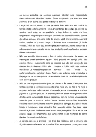 12



    os novos produtos ou serviços precisam atender uma necessidade
    (demonstrada ou não) dos clientes. Fazer um produto que não tem essa
    premissa é um atalho para perda de tempo e dinheiro.
•   Lançar no período errado - Uma excelente idéia colocada em prática no
    tempo errado se torna uma má idéia. Dependendo do seu tipo de produto ou
    serviço, você pode ter sazonalidade, e isso influencia muito um bom
    lançamento. Imagine que se divulgar uma linha de cachecóis novos, com lã
    de última geração, em pleno mês de janeiro, você provavelmente não terá
    muitas vendas, e quando chegar o inverno seus concorrentes já terão
    copiado. Antes de fazer seu próximo produto ou serviço, preste atenção se é
    o tempo apropriado, ou seja, se ele está ajudando ou atrapalhando o sucesso
    do seu lançamento.
•   Não ser vendido internamente - Isto é muito interessante: às vezes, as
    instituições falham em vender aquele   novo produto ou serviço para seu
    público interno – justamente para as pessoas que vão sair vendendo aos
    clientes depois. Se esse público não   comprar a idéia, será com certeza
    mais difícil. Os vendedores precisam   acreditar       nas   idéias      e,
    preferencialmente, participar delas. Assim, eles estarão mais engajados e
    empolgados na hora de passar para o cliente todos os benefícios que terão
    com o novo produto.
•   Não ter um lançamento oficial para os clientes - Às vezes, a empresa tem
    tantos produtos e serviços que quando lança mais um, ele fica lá no meio e
    ninguém se lembra dele – de vez em quando, vende um ou dois, e acabam
    jogando a culpa no produto. Os clientes precisam saber do lançamento com
    direito a uma comunicação direta e específica, com no mínimo uma proposta
    atraente para a compra. Muitas vezes, vemos companhias investindo
    bastante no desenvolvimento de novos produtos e serviços. Faz coisas muito
    legais e funcionais, mas ninguém fica sabendo delas. Por isso, essa
    comunicação com os clientes merece uma atenção especial. Pode até ter sua
    própria equipe de lançamento, que juntos terão idéias melhores de como
    divulgar de maneira satisfatória
•   A corrida para ser o primeiro - Na área dos negócios, ser o primeiro não
    significa necessariamente ser o melhor. Poucas empresas conseguem fazer
 