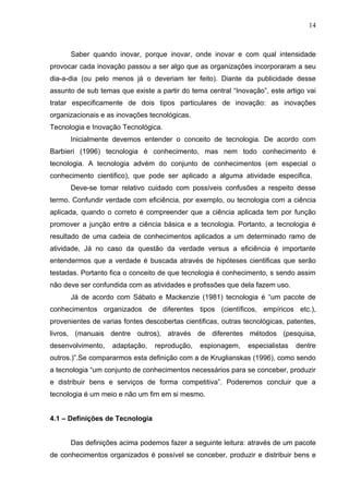 14



      Saber quando inovar, porque inovar, onde inovar e com qual intensidade
provocar cada inovação passou a ser algo que as organizações incorporaram a seu
dia-a-dia (ou pelo menos já o deveriam ter feito). Diante da publicidade desse
assunto de sub temas que existe a partir do tema central “Inovação”, este artigo vai
tratar especificamente de dois tipos particulares de inovação: as inovações
organizacionais e as inovações tecnológicas.
Tecnologia e Inovação Tecnológica.
      Inicialmente devemos entender o conceito de tecnologia. De acordo com
Barbieri (1996) tecnologia é conhecimento, mas nem todo conhecimento é
tecnologia. A tecnologia advém do conjunto de conhecimentos (em especial o
conhecimento cientifico), que pode ser aplicado a alguma atividade especifica.
      Deve-se tomar relativo cuidado com possíveis confusões a respeito desse
termo. Confundir verdade com eficiência, por exemplo, ou tecnologia com a ciência
aplicada, quando o correto é compreender que a ciência aplicada tem por função
promover a junção entre a ciência básica e a tecnologia. Portanto, a tecnologia é
resultado de uma cadeia de conhecimentos aplicados a um determinado ramo de
atividade, Já no caso da questão da verdade versus a eficiência é importante
entendermos que a verdade é buscada através de hipóteses cientificas que serão
testadas. Portanto fica o conceito de que tecnologia é conhecimento, s sendo assim
não deve ser confundida com as atividades e profissões que dela fazem uso.
      Já de acordo com Sábato e Mackenzie (1981) tecnologia é “um pacote de
conhecimentos organizados de diferentes tipos (científicos, empíricos etc.),
provenientes de varias fontes descobertas cientificas, outras tecnológicas, patentes,
livros, (manuais dentre outros), através de diferentes métodos (pesquisa,
desenvolvimento,   adaptação,    reprodução,   espionagem,     especialistas   dentre
outros.)”.Se compararmos esta definição com a de Kruglianskas (1996), como sendo
a tecnologia “um conjunto de conhecimentos necessários para se conceber, produzir
e distribuir bens e serviços de forma competitiva”. Poderemos concluir que a
tecnologia é um meio e não um fim em si mesmo.


4.1 – Definições de Tecnologia


      Das definições acima podemos fazer a seguinte leitura: através de um pacote
de conhecimentos organizados é possível se conceber, produzir e distribuir bens e
 