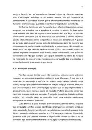 15



serviços, fazendo isso se baseando em diversas fontes e de diferentes maneiras.
Isso é tecnologia, tecnologia é um atributo humano, um tipo especifico de
conhecimento. A capacidade de criar, gerir e difundir conhecimento é inerente do ser
humano e fator decisivo na qualidade do conhecimento produzido e distribuído.
      A influencia decisiva do fator humano também é facilmente percebida para as
empresas que entendem que a tecnologia é um ativo constituído de duas partes,
uma embutida nos bens de capital e outra embutida em sua força de trabalho.
Sendo assim verificamos que as duas forças que comandam o sistema capitalista
(capital e trabalho) estão sendo compartilhadas no conceito de tecnologia. A questão
da inovação aparece dentro desse contexto de tecnologia a partir do momento que
compreendemos que tecnologia é conhecimento, e conhecimento não é restrito em
longo prazo, ou seja, cedo ou tarde se tornará publico. Se tomando publicas as
demais empresas concorrentes terão acesso a esse conhecimento, sem o ônus do
investimento em P&D por exemplo. Daí o papel altamente importante da inovação
na renovação do conhecimento, impulsionando a renovação das organizações e,
conseqüentemente, suas vendas e seus lucros,


4.2 – Invenção e Inovação


      Pelo fato desses termos serem não raramente, utilizados como sinônimos
merecem um comentário específico enfatizando suas diferenças. O que ocorre é
uma invenção tem ligação a algo que não existe (produto, serviço, método, dentre
outros) ou algo que apresente novidades em relação a algo já existente. Mas para
que uma invenção se torne uma inovação é preciso que ela seja implementada e,
principalmente, que o mercado aceite tal inovação. Portanto podemos afirmar que
nem toda invenção será uma inovação. A inovação tecnológica (tratada no tópico
anterior), por exemplo, pode ser entendida como “uma invenção efetivamente
incorporada aos sistemas produtivos”.
      Outra diferença é que a invenção é um fato exclusivamente técnico, enquanto
que a inovação é um fato técnico, econômico e organizacional ao mesmo tempo, ou
seja, a aceitação de uma invenção pelo mercado faz com que ela ultrapasse o limite
técnico passando a influir em questões econômicas e organizacionais. Resumindo,
podemos dizer que pessoas inventam e organizações inovam (já que o ato de
inventar é algo essencialmente humano e a inovação é um processo interpessoal).
 