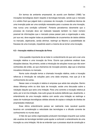 16



      Em termos de ambiente empresarial, de acordo com Barbieri (1996) “as
inovações tecnológicas dizem respeito à tecnologia-mercado, sendo que o mercado
é o arbitro final que julgará todo o processo de inovação. A excelência técnica de
uma invenção pode ser uma condição necessária para o sucesso de uma inovação,
mas nunca uma condição suficiente”. Portanto percebemos claramente que o
processo de invenção deve ser realizado baseado também no maior número
possível de informações que o mercado possa passar para a organização e esta,
por sua vez, deve esgotar todas as possibilidades de cruzamentos de dados obtidos
no mercado, objetivando, senão eliminar, restringir ao Maximo a possibilidade de
fracasso de uma invenção, impedindo assim a mesma de se tornar uma inovação.


4.3 – Inovação relativa à Inovação da firma


       Uma questão importante de se tratar é o entendimento do que vem a ser uma
inovação relativa e uma inovação da firma. Ocorre que podemos analisar duas
situações básicas. Na primeira, existe a introdução de soluções novas que não eram
conhecidas ate então, ao que chamamos de inovação pioneira, algo que a empresa
inovadora introduziu no mercado.
      Numa outra situação temos a chamada inovação relativa, onde a inovação
refere-se à introdução de soluções para uma dada empresa, mas que já é de
conhecimento de outras.
      Nesse caso a inovação é relativa à empresa que adota tais soluções. Dentro
dessa diferença entre os dois tipos de inovação, existe uma discussão sobre a
rotulação daquilo que seria uma imitação. Para uma corrente a inovação relativa já
seria, por si só ima imitação, mas outro grupo de autores defende que, atualmente, o
entendimento de uma inovação relativa com sendo uma imitação se restringe a
casos de mudanças tecnológicas obtidas através de copias e violação de direitos de
propriedades intelectual.
      Esse último entendimento parece ser realmente mais razoável quando
levamos em consideração a velocidade das tecnologias e a difusão corrente de
conhecimento no mundo atual.
      O fato de que certas organizações produzem tecnologia enquanto que outras
são usuárias de tecnologia também pode ajudar a confundir o entendimento de uma
inovação ou uma imitação. Há de se entender que o processo atual de construção e
 