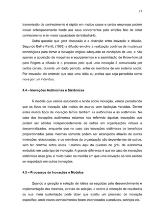 17



transmissão de conhecimento é rápido em muitos casos e certas empresas podem
inovar antecipadamente frente aos seus concorrentes pelo simples fato de obter
conhecimento e ter maior capacidade de trabalhá-lo.
      Outra questão que gera discussão é a distinção entre inovação e difusão.
Segundo Bell e Pavitt, (1993) a difusão envolve a realização continua de mudanças
tecnológicas para tornar a inovação original adequada as condições de uso, e não
apenas a aquisição de maquinas e equipamentos e a assimilação de Know-how.Já
para Rogers a difusão é o processo pelo qual uma inovação é comunicada por
certos canais, durante um dado período, entre os membros de um sistema social.
Por inovação ele entende que seja uma idéia ou pratica que seja percebida como
nova por um indivíduo.


4.4 – Inovações Autônomas e Sistêmicas


      À medida que vamos estudando e lendo sobre inovação, vamos percebendo
que os tipos de inovação são muitos de acordo com tipologias variadas. Dentre
estes muitos tipos de inovação temos também as autônomas e as sistêmicas. No
caso das inovações autônomas estamos nos referindo àquelas inovações que
podem ser obtidas independentemente de outras em organizações virtuais e
descentralizadas, enquanto que no caso das inovações sistêmicas os benefícios
proporcionados pelas mesmas somente podem ser alcançados através de outras
invenções relacionadas, e os membros da organização são dependentes de outros,
sem ter controle sobre estes. Falamos aqui da questão do grau de autonomia
embutido em cada tipo de inovação. A grande diferença é que no caso de inovações
sistêmicas esse grau é muito baixo na medida em que uma inovação só terá sentido
se respaldada em outras inovações.


4.5 – Processos de Inovações e Modelos


      Quando a geração e seleção de idéias só seguidas pelo desenvolvimento e
implementação das mesmas, através de seleção, e ocorre à obtenção de resultados
ou sua mera sustentação pode dizer que existiu um processo de inovação
especifico, onde novos conhecimentos foram incorporados a produtos, serviços etc.
 