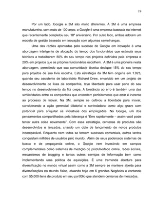 19



        Por um lado, Google e 3M são muito diferentes. A 3M é uma empresa
manufatureira, com mais de 100 anos; o Google é uma empresa baseada na internet
que recentemente completou seu 10º aniversário. Por outro lado, ambas adotam um
modelo de gestão baseado em inovação com algumas semelhanças.
        Uma das razões apontadas pelo sucesso do Google em inovação é uma
abordagem inteligente de alocação do tempo dos funcionários que estimula seus
técnicos a trabalharem 80% do seu tempo nos projetos definidos pela empresa e
20% em projetos que os próprios funcionários escolhem. A 3M é uma pioneira nesta
abordagem, permitindo que sua comunidade técnica dedique 15% do seu tempo
para projetos de sua livre escolha. Esta estratégia da 3M tem origens em 1.923,
quando seu assistente de laboratório Richard Drew, envolvido em um projeto de
desenvolvimento de lixas da companhia, teve liberdade para usar parte do seu
tempo no desenvolvimento da fita crepe. A tolerância ao erro é também uma das
similaridades entre as companhias que entendem perfeitamente que errar é inerente
ao processo de inovar. Na 3M, sempre se cultivou a liberdade para inovar,
considerando a ação gerencial ditatorial e controladora como algo grave com
potencial para aniquilar as iniciativas dos empregados. No Google, um dos
pensamentos compartilhados pela liderança é “Erre rapidamente – assim você pode
tentar outra coisa novamente”. Com essa estratégia, centenas de produtos são
desenvolvidos e lançados, criando um ciclo de lançamento de novos produtos
incomparável. Enquanto nem todos se tornam sucessos comerciais, outros tantos
conquistam milhões de usuários pelo mundo. Além de seus poderosos sistemas de
busca    e   de   propaganda   online,   o   Google   vem   investindo   em   campos
complementares como sistemas de medição de produtividade online, redes sociais,
mecanismos de blogging e tantos outros serviços de informação bem como
implementando uma política de aquisições. É uma tremenda abertura para
diversificação no mundo virtual assim como a 3M sempre se manteve aberta para
diversificações no mundo físico, atuando hoje em 6 grandes Negócios e contando
com 55.000 itens de produto em seu portfólio que atendem centenas de mercados.
 