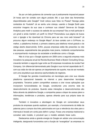 20



      Se por um lado gostamos de comentar que é praticamente impossível passar
24 horas sem ter contato com algum produto 3M, o que dizer das ferramentas
disponibilizadas pelo Google? Você coloca suas fotos no Picasa? Navega pelos
conteúdos do Youtube? Já se sentiu uma criança, usando o Google Earth para
encontrar imagens da sua casa e conhecer sua cidade? Serve-se do Google
Analytics para medir o sucesso do website de sua empresa? Seu e-mail particular é
um gmail e ainda mantém um perfil no Orkut? Personalizou sua página de busca
com o Igoogle e fez download do Chrome para ser seu novo web browser? Já
procurou algum endereço no Google Maps? Já teve contato com o G-Phone, ou
melhor, a plataforma Android, o primeiro sistema para telefonia móvel gratuito e de
código aberto desenvolvido. Enfim, poucas empresas estão tão presentes na vida
das pessoas, especialmente das gerações mais jovens, moldando comportamentos
e acompanhando mudanças da sociedade e tendências como o Google.
      Não é à toa que o Google aparece em 2009 como a segunda empresa mais
inovadora na pesquisa anual da Revista Business Week e Boston Consulting Group,
cravando também o segundo lugar entre as 50 empresas inovadoras da revista Fast
Company. Um diferencial demonstrado pelo Google é sua incrível capacidade de IT,
com sua visão de não ser apenas um departamento de suporte, mas de ser montado
com uma arquitetura que alavanca oportunidades de negócios.
      O Google fez grandes investimentos em tecnologia para criar sua robusta
plataforma operacional baseada na internet e para desenvolver tecnologia
proprietária. Terceiros podem compartilhar acessos e criar novas aplicações que
incorporam funcionalidades do Google, constituindo uma enorme rede de
desenvolvimento de produtos. Quando estas interações e desenvolvimentos são
feitos através da plataforma Google, a companhia passa a dispor de acesso pleno a
informações, tendências e produtos, apenas olhando para sua própria base de
dados.
      Também é inovadora a abordagem do Google em comercializar seus
produtos às empresas quando explicam, por exemplo, o funcionamento do leilão de
palavras para a compra dos links patrocinados em que a relevância dos sites para o
internauta é levado em conta para definir o preço. Fosse uma empresa tradicional a
conceber este modelo, é provável que o modelo adotado fosse outro.
      Destacamos ainda a grande energia do Google em adotar uma comunicação
inteligente, designando funcionários com a função de “evangelizar” as empresas no
 