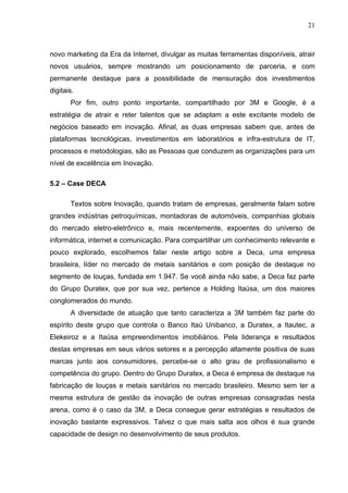 21



novo marketing da Era da Internet, divulgar as muitas ferramentas disponíveis, atrair
novos usuários, sempre mostrando um posicionamento de parceria, e com
permanente destaque para a possibilidade de mensuração dos investimentos
digitais.
       Por fim, outro ponto importante, compartilhado por 3M e Google, é a
estratégia de atrair e reter talentos que se adaptam a este excitante modelo de
negócios baseado em inovação. Afinal, as duas empresas sabem que, antes de
plataformas tecnológicas, investimentos em laboratórios e infra-estrutura de IT,
processos e metodologias, são as Pessoas que conduzem as organizações para um
nível de excelência em Inovação.

5.2 – Case DECA

       Textos sobre Inovação, quando tratam de empresas, geralmente falam sobre
grandes indústrias petroquímicas, montadoras de automóveis, companhias globais
do mercado eletro-eletrônico e, mais recentemente, expoentes do universo de
informática, internet e comunicação. Para compartilhar um conhecimento relevante e
pouco explorado, escolhemos falar neste artigo sobre a Deca, uma empresa
brasileira, líder no mercado de metais sanitários e com posição de destaque no
segmento de louças, fundada em 1.947. Se você ainda não sabe, a Deca faz parte
do Grupo Duratex, que por sua vez, pertence a Holding Itaúsa, um dos maiores
conglomerados do mundo.
       A diversidade de atuação que tanto caracteriza a 3M também faz parte do
espírito deste grupo que controla o Banco Itaú Unibanco, a Duratex, a Itautec, a
Elekeiroz e a Itaúsa empreendimentos imobiliários. Pela liderança e resultados
destas empresas em seus vários setores e a percepção altamente positiva de suas
marcas junto aos consumidores, percebe-se o alto grau de profissionalismo e
competência do grupo. Dentro do Grupo Duratex, a Deca é empresa de destaque na
fabricação de louças e metais sanitários no mercado brasileiro. Mesmo sem ter a
mesma estrutura de gestão da inovação de outras empresas consagradas nesta
arena, como é o caso da 3M, a Deca consegue gerar estratégias e resultados de
inovação bastante expressivos. Talvez o que mais salta aos olhos é sua grande
capacidade de design no desenvolvimento de seus produtos.
 