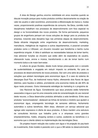 22



      A área de Design ganhou enorme visibilidade em anos recentes quando se
discute inovação porque para muitos produtos contribui decisivamente na criação de
valor de usuário e valor econômico, promovendo a diferenciação de marca e, muitas
vezes, proporcionando positivas experiências de consumo. Na Deca, comitês multi-
disciplinares trabalham nos processos de desenvolvimento com foco especial no
design e na funcionalidade dos novos produtos. De forma permanente, pequenos
grupos de engenharia pensam em novas soluções de design para os produtos da
empresa, incluindo esta disciplina logo nas primeiras etapas de desenvolvimento.
Desta eficiente integração entre engenheiros de desenvolvimento, marketing,
manufatura, inteligência de negócios e outros departamentos, é possível conceber
produtos como o I-Shower, um chuveiro inovador que transforma o banho numa
experiência singular. A idéia é satisfazer as necessidades básicas de tomar banho,
mas adicionar funções ao chuveiro que estão além da expectativa do usuário,
oferecendo luzes, aroma e música, transformando o ato de tomar banho num
momento lúdico e de maior bem-estar.
      A cultura do grupo Duratex, desde muito tempo preocupada com o conceito
de sustentabilidade e engajada em reduzir impacto no ambiente, flui para os
processos de desenvolvimento de novos produtos. Daí vem uma série de produtos e
soluções que adotam tecnologias para economizar água. É o caso do sistema de
descargas Dual Flux, da tradicional marca Hydra, oferecendo dois fluxos de água
distintos, para líquidos e sólidos, prometendo uma economia média de até 40% de
água neste processo. Outra interessante estratégia de marketing é o programa de
      Uso Racional da Água. Considerando que seus produtos estão fortemente
associados à água e que há uma crescente onda de conscientização do uso racional
deste recurso, a Deca desenvolve produtos alinhados a esta tendência. Entre seus
produtos “economizadores”, destacam-se linhas de torneira e mictório que ajudam a
economizar água, empregando tecnologia de sensores elétricos, fechamento
automático e outros benefícios. Além disso, oferecem um serviço adicional que
agrega valor expressivo à oferta de seus produtos. A Deca mantém uma estrutura
de consultores técnicos que trabalha junto e a empresas como grandes
empreendimentos, hotéis, shopping centers e outros, avaliando os benefícios e a
economia que o cliente obterá na implementação das tecnologias Deca.
      Os projetos trazem redução dos custos com água e há projeção do pay-back
do investimento. Este modelo é parecido com o que a 3M adota no desenvolvimento
 