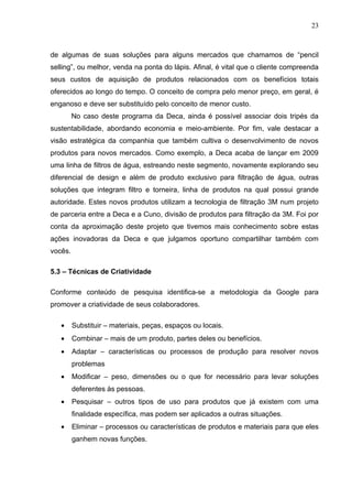 23



de algumas de suas soluções para alguns mercados que chamamos de “pencil
selling”, ou melhor, venda na ponta do lápis. Afinal, é vital que o cliente compreenda
seus custos de aquisição de produtos relacionados com os benefícios totais
oferecidos ao longo do tempo. O conceito de compra pelo menor preço, em geral, é
enganoso e deve ser substituído pelo conceito de menor custo.
         No caso deste programa da Deca, ainda é possível associar dois tripés da
sustentabilidade, abordando economia e meio-ambiente. Por fim, vale destacar a
visão estratégica da companhia que também cultiva o desenvolvimento de novos
produtos para novos mercados. Como exemplo, a Deca acaba de lançar em 2009
uma linha de filtros de água, estreando neste segmento, novamente explorando seu
diferencial de design e além de produto exclusivo para filtração de água, outras
soluções que integram filtro e torneira, linha de produtos na qual possui grande
autoridade. Estes novos produtos utilizam a tecnologia de filtração 3M num projeto
de parceria entre a Deca e a Cuno, divisão de produtos para filtração da 3M. Foi por
conta da aproximação deste projeto que tivemos mais conhecimento sobre estas
ações inovadoras da Deca e que julgamos oportuno compartilhar também com
vocês.

5.3 – Técnicas de Criatividade

Conforme conteúdo de pesquisa identifica-se a metodologia da Google para
promover a criatividade de seus colaboradores.

   •     Substituir – materiais, peças, espaços ou locais.
   •     Combinar – mais de um produto, partes deles ou benefícios.
   •     Adaptar – características ou processos de produção para resolver novos
         problemas
   •     Modificar – peso, dimensões ou o que for necessário para levar soluções
         deferentes às pessoas.
   •     Pesquisar – outros tipos de uso para produtos que já existem com uma
         finalidade específica, mas podem ser aplicados a outras situações.
   •     Eliminar – processos ou características de produtos e materiais para que eles
         ganhem novas funções.
 