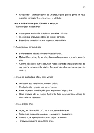 24



   •   Reorganizar – tarefas ou partes de um produto para que ele ganhe um novo
       aspecto e conseqüentemente, uma nova utilidade.

5.4 – 10 mandamentos para promover a inovação
1 - Reconheça os mais criativos


   •   Recompense a criatividade de forma concreta e definitiva.
   •   Reconheça a criatividade abaixo da linha de gerência.
   •   Encoraje os subordinados a recompensar a criatividade.


2 - Assuma riscos consideráveis


   •   Somente riscos altos trazem retornos satisfatórios.
   •   Muitas idéias deixam de ser absurdas quando analisadas por outro ponto de
       vista.
   •   Assuma e deixe que outros assumam riscos, tolerando erros provenientes de
       um esforço honestamente criativo. Em geral, são eles que trazem grandes
       retornos.


3 - Vença os obstáculos e não se deixe vencer


   •   Obstáculos são inerentes ao processo criativo.
   •   Obstáculos são vencidos pela perseverança.
   •   Aceite as perdas de curto prazo para ter ganhos a longo prazo.
   •   Idéias criativas não se vendem facilmente. Seja perseverante na defesa de
       suas idéias ou propostas.


4 - Pense a longo prazo


   •   O preço de resultados a curto prazo é a perda da inovação.
   •   Tenha duas estratégias separadas – curto prazo e longo prazo.
   •   Não sacrifique a pesquisa básica em função da aplicada.
   •   Criatividade genuína requer longo prazo.
 
