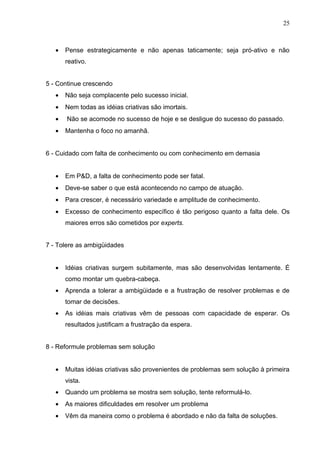 25



   •   Pense estrategicamente e não apenas taticamente; seja pró-ativo e não
       reativo.


5 - Continue crescendo
   •   Não seja complacente pelo sucesso inicial.
   •   Nem todas as idéias criativas são imortais.
   •   Não se acomode no sucesso de hoje e se desligue do sucesso do passado.
   •   Mantenha o foco no amanhã.


6 - Cuidado com falta de conhecimento ou com conhecimento em demasia


   •   Em P&D, a falta de conhecimento pode ser fatal.
   •   Deve-se saber o que está acontecendo no campo de atuação.
   •   Para crescer, é necessário variedade e amplitude de conhecimento.
   •   Excesso de conhecimento específico é tão perigoso quanto a falta dele. Os
       maiores erros são cometidos por experts.


7 - Tolere as ambigüidades


   •   Idéias criativas surgem subitamente, mas são desenvolvidas lentamente. É
       como montar um quebra-cabeça.
   •   Aprenda a tolerar a ambigüidade e a frustração de resolver problemas e de
       tomar de decisões.
   •   As idéias mais criativas vêm de pessoas com capacidade de esperar. Os
       resultados justificam a frustração da espera.


8 - Reformule problemas sem solução


   •   Muitas idéias criativas são provenientes de problemas sem solução à primeira
       vista.
   •   Quando um problema se mostra sem solução, tente reformulá-lo.
   •   As maiores dificuldades em resolver um problema
   •   Vêm da maneira como o problema é abordado e não da falta de soluções.
 