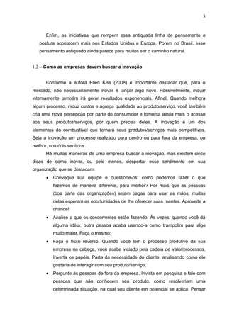 3



      Enfim, as iniciativas que rompem essa antiquada linha de pensamento e
   postura acontecem mais nos Estados Unidos e Europa. Porém no Brasil, esse
   pensamento antiquado ainda parece para muitos ser o caminho natural.


1.2 – Como as empresas devem buscar a inovação


      Conforme a autora Ellen Kiss (2008) é importante destacar que, para o
mercado, não necessariamente inovar é lançar algo novo. Possivelmente, inovar
internamente também irá gerar resultados exponenciais. Afinal, Quando melhora
algum processo, reduz custos e agrega qualidade ao produto/serviço, você também
cria uma nova percepção por parte do consumidor e fomenta ainda mais o acesso
aos seus produtos/serviços, por quem precisa deles. A inovação é um dos
elementos do combustível que tornará seus produtos/serviços mais competitivos.
Seja a inovação um processo realizado para dentro ou para fora da empresa, ou
melhor, nos dois sentidos.
      Há muitas maneiras de uma empresa buscar a inovação, mas existem cinco
dicas de como inovar, ou pelo menos, despertar esse sentimento em sua
organização que se destacam:
      •   Convoque sua equipe e questione-os: como podemos fazer o que
          fazemos de maneira diferente, para melhor? Por mais que as pessoas
          (boa parte das organizações) sejam pagas para usar as mãos, muitas
          delas esperam as oportunidades de lhe oferecer suas mentes. Aproveite a
          chance!
      •   Analise o que os concorrentes estão fazendo. Às vezes, quando você dá
          alguma idéia, outra pessoa acaba usando-a como trampolim para algo
          muito maior. Faça o mesmo;
      •   Faça o fluxo reverso. Quando você tem o processo produtivo da sua
          empresa na cabeça, você acaba viciado pela cadeia de valor/processos.
          Inverta os papéis. Parta da necessidade do cliente, analisando como ele
          gostaria de interagir com seu produto/serviço;
      •   Pergunte às pessoas de fora da empresa. Invista em pesquisa e fale com
          pessoas que não conhecem seu produto, como resolveriam uma
          determinada situação, na qual seu cliente em potencial se aplica. Pensar
 