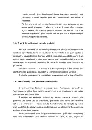 4



          fora do quadrado é um dos pilares da inovação e talvez o quadrado seja
          justamente o limite imposto pelo seu conhecimento das rotinas e
          processos;
      •   Por fim, crie uma rede de relacionamento com seus parceiros, os que
          geram produtos/serviços correlatos ao que você comercializa. Às vezes
          algum parceiro de processo percebe nuances do mercado que você
          mesmo não percebeu, pelo simples fato de que este é responsável por
          apenas uma parte do processo.


2.0 – O perfil do profissional inovador e criativo


      Para que possamos ter postura empreendedora e sermos um profissional em
constante aprendizado, basta usar e, abusar da criatividade, é ela quem ajudará a
desenvolver essa autonomia. Crer que você já exista essa capacidade criativa é um
grande passo, após isso é preciso saber quando será necessário utilizá-la, e contar
sempre com ela naqueles momentos de busca de soluções para determinados
problemas.
      Ter idéias criativas é o mesmo que ter organização e boa analise dos
acontecimentos que estão ao seu redor. É estar em sintonia com o universo.
      O primeiro passo para incrementá-la ao seu processo criativo é aperfeiçoá-la.


2.1 – Brainstorming – um exercício de criatividade


      O brainstorming, também conhecido como “tempestade cerebral” ou
“tempestade de idéias” é um método que proporciona um grande número de idéias,
alternativas e soluções rápidas.
      É também um excelente exercício de debate criativo e inovador. Ele
possibilita um grande uso da criatividade, que é uma ótima forma para encontrar
soluções e tomar decisões. Assim, através da criatividade e da inovação é possível
criar condições de sobrevivência às mudanças que nos atingem tanto no universo
profissional quanto no pessoal.
      As empresas americanas têm por hábito estimular a prática do brainstorming
com seus colaboradores para idealizar cenários de futuro, ou seja, projetar os
 