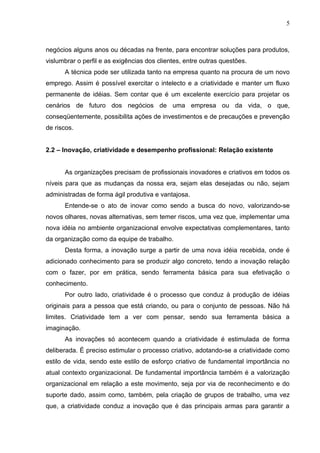 5



negócios alguns anos ou décadas na frente, para encontrar soluções para produtos,
vislumbrar o perfil e as exigências dos clientes, entre outras questões.
      A técnica pode ser utilizada tanto na empresa quanto na procura de um novo
emprego. Assim é possível exercitar o intelecto e a criatividade e manter um fluxo
permanente de idéias. Sem contar que é um excelente exercício para projetar os
cenários de futuro dos negócios de uma empresa ou da vida, o que,
conseqüentemente, possibilita ações de investimentos e de precauções e prevenção
de riscos.


2.2 – Inovação, criatividade e desempenho profissional: Relação existente


      As organizações precisam de profissionais inovadores e criativos em todos os
níveis para que as mudanças da nossa era, sejam elas desejadas ou não, sejam
administradas de forma ágil produtiva e vantajosa.
      Entende-se o ato de inovar como sendo a busca do novo, valorizando-se
novos olhares, novas alternativas, sem temer riscos, uma vez que, implementar uma
nova idéia no ambiente organizacional envolve expectativas complementares, tanto
da organização como da equipe de trabalho.
      Desta forma, a inovação surge a partir de uma nova idéia recebida, onde é
adicionado conhecimento para se produzir algo concreto, tendo a inovação relação
com o fazer, por em prática, sendo ferramenta básica para sua efetivação o
conhecimento.
      Por outro lado, criatividade é o processo que conduz à produção de idéias
originais para a pessoa que está criando, ou para o conjunto de pessoas. Não há
limites. Criatividade tem a ver com pensar, sendo sua ferramenta básica a
imaginação.
      As inovações só acontecem quando a criatividade é estimulada de forma
deliberada. É preciso estimular o processo criativo, adotando-se a criatividade como
estilo de vida, sendo este estilo de esforço criativo de fundamental importância no
atual contexto organizacional. De fundamental importância também é a valorização
organizacional em relação a este movimento, seja por via de reconhecimento e do
suporte dado, assim como, também, pela criação de grupos de trabalho, uma vez
que, a criatividade conduz a inovação que é das principais armas para garantir a
 