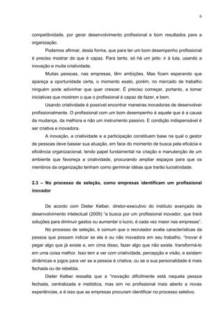 6



competitividade, por gerar desenvolvimento profissional e bom resultados para a
organização.
      Podemos afirmar, desta forma, que para ter um bom desempenho profissional
é preciso mostrar do que é capaz. Para tanto, só há um jeito: ir à luta, usando a
inovação e muita criatividade.
      Muitas pessoas, nas empresas, têm ambições. Mas ficam esperando que
apareça a oportunidade certa, o momento exato, porém, no mercado de trabalho
ninguém pode adivinhar que quer crescer. É preciso começar, portanto, a tomar
iniciativas que mostrem o que o profissional é capaz de fazer, e bem.
      Usando criatividade é possível encontrar maneiras inovadoras de desenvolver
profissionalmente. O profissional com um bom desempenho é aquele que é a causa
da mudança, da melhora e não um instrumento passivo. E condição indispensável é
ser criativa e inovadora.
      A inovação, a criatividade e a participação constituem base na qual o gestor
de pessoas deve basear sua atuação, em face do momento de busca pela eficácia e
eficiência organizacional, tendo papel fundamental na criação e manutenção de um
ambiente que favoreça a criatividade, procurando ampliar espaços para que os
membros da organização tenham como germinar idéias que trarão lucratividade.


2.3 – No processo de seleção, como empresas identificam um profissional
inovador


      De acordo com Dieter Kelber, diretor-executivo do instituto avançado de
desenvolvimento intelectual (2009) “a busca por um profissional inovador, que trará
soluções para diminuir gastos ou aumentar o lucro, é cada vez maior nas empresas”.
      No processo de seleção, é comum que o recrutador avalie características da
pessoa que possam indicar se ela é ou não inovadora em seu trabalho. “Inovar é
pegar algo que já existe e, em cima disso, fazer algo que não existe. transformá-lo
em uma coisa melhor. Isso tem a ver com criatividade, percepção e visão, e existem
dinâmicas e jogos para ver se a pessoa é criativa, ou se a sua personalidade é mais
fechada ou de rebeldia.
      Dieter Kelber ressalta que a “inovação dificilmente está naquela pessoa
fechada, centralizada e metódica, mas sim no profissional mais aberto a novas
experiências, e é isso que as empresas procuram identificar no processo seletivo.
 