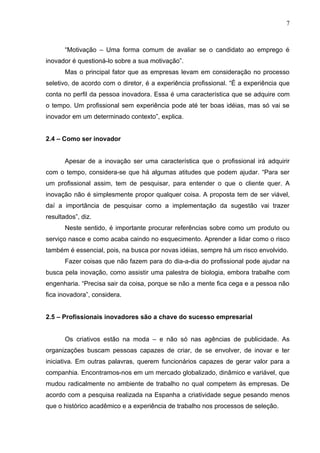 7



       “Motivação – Uma forma comum de avaliar se o candidato ao emprego é
inovador é questioná-lo sobre a sua motivação”.
       Mas o principal fator que as empresas levam em consideração no processo
seletivo, de acordo com o diretor, é a experiência profissional. “É a experiência que
conta no perfil da pessoa inovadora. Essa é uma característica que se adquire com
o tempo. Um profissional sem experiência pode até ter boas idéias, mas só vai se
inovador em um determinado contexto”, explica.


2.4 – Como ser inovador


       Apesar de a inovação ser uma característica que o profissional irá adquirir
com o tempo, considera-se que há algumas atitudes que podem ajudar. “Para ser
um profissional assim, tem de pesquisar, para entender o que o cliente quer. A
inovação não é simplesmente propor qualquer coisa. A proposta tem de ser viável,
daí a importância de pesquisar como a implementação da sugestão vai trazer
resultados”, diz.
       Neste sentido, é importante procurar referências sobre como um produto ou
serviço nasce e como acaba caindo no esquecimento. Aprender a lidar como o risco
também é essencial, pois, na busca por novas idéias, sempre há um risco envolvido.
       Fazer coisas que não fazem para do dia-a-dia do profissional pode ajudar na
busca pela inovação, como assistir uma palestra de biologia, embora trabalhe com
engenharia. “Precisa sair da coisa, porque se não a mente fica cega e a pessoa não
fica inovadora”, considera.


2.5 – Profissionais inovadores são a chave do sucesso empresarial


       Os criativos estão na moda – e não só nas agências de publicidade. As
organizações buscam pessoas capazes de criar, de se envolver, de inovar e ter
iniciativa. Em outras palavras, querem funcionários capazes de gerar valor para a
companhia. Encontramos-nos em um mercado globalizado, dinâmico e variável, que
mudou radicalmente no ambiente de trabalho no qual competem às empresas. De
acordo com a pesquisa realizada na Espanha a criatividade segue pesando menos
que o histórico acadêmico e a experiência de trabalho nos processos de seleção.
 