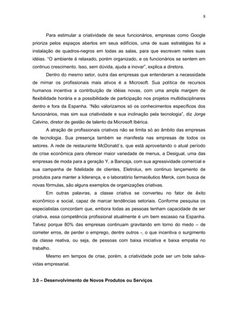 8



      Para estimular a criatividade de seus funcionários, empresas como Google
prioriza pelos espaços abertos em seus edifícios, uma de suas estratégias foi a
instalação de quadros-negros em todas as salas, para que escrevam neles suas
idéias. “O ambiente é relaxado, porém organizado, e os funcionários se sentem em
continuo crescimento. Isso, sem dúvida, ajuda a inovar”, explica a diretora.
      Dentro do mesmo setor, outra das empresas que entenderam a necessidade
de mimar os profissionais mais ativos é a Microsoft. Sua política de recursos
humanos incentiva a contribuição de idéias novas, com uma ampla margem de
flexibilidade horária e a possibilidade de participação nos projetos multidisciplinares
dentro e fora da Espanha. “Não valorizamos só os conhecimentos específicos dos
funcionários, mas sim sua criatividade e sua inclinação pela tecnologia”, diz Jorge
Calvino, diretor de gestão de talento da Microsoft Ibérica.
      A atração de profissionais criativos não se limita só ao âmbito das empresas
de tecnologia. Sua presença também se manifesta nas empresas de todos os
setores. A rede de restaurante McDonald´s, que está aproveitando o atual período
de crise econômica para oferecer maior variedade de menus, a Desigual, uma das
empresas de moda para a geração Y, a Bancaja, com sua agressividade comercial e
sua campanha de fidelidade de clientes, Eletrolux, em continuo lançamento de
produtos para manter a liderança, e o laboratório farmacêutico Merck, com busca de
novas fórmulas, são alguns exemplos de organizações criativas.
      Em outras palavras, a classe criativa se converteu no fator de êxito
econômico e social, capaz de marcar tendências setoriais. Conforme pesquisa os
especialistas concordam que, embora todas as pessoas tenham capacidade de ser
criativa, essa competência profissional atualmente é um bem escasso na Espanha.
Talvez porque 80% das empresas continuam gravitando em torno do medo – de
cometer erros, de perder o emprego, dentre outros -, o que incentiva o surgimento
da classe reativa, ou seja, de pessoas com baixa iniciativa e baixa empatia no
trabalho.
      Mesmo em tempos de crise, porém, a criatividade pode ser um bote salva-
vidas empresarial.


3.0 – Desenvolvimento de Novos Produtos ou Serviços
 