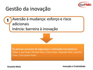 Gestão da inovação
1

Aversão à mudança: esforço e risco
adicionais
Inércia: barreira à inovação

As pessoas precisam de segurança e motivação/recompensa:
Saber o que fazer, Porque fazer, Como fazer, Quando fazer, Quanto
Fazer, Com quem fazer....

Graziela Mota

Inovação e Criatividade

 
