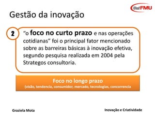 Gestão da inovação
2 • “o foco no curto prazo e nas operações
cotidianas” foi o principal fator mencionado
sobre as barreiras básicas à inovação efetiva,
segundo pesquisa realizada em 2004 pela
Strategos consultoria.
Foco no longo prazo
(visão, tendencia, consumidor, mercado, tecnologias, concorrencia

Graziela Mota

Inovação e Criatividade

 
