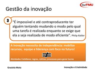 Gestão da inovação
3

“É impossível e até contraproducente ter
alguém tentando mudando o modo pelo qual
uma tarefa é realizada enquanto se exige que
ela a seja realizada de modo eficiente”. Philip Kotler
A inovação necessita de independência: mobilize
recursos, equipe e liderança com foco no futuro!
Aticidades Cotidiana: regras, rotinas, processos para gerar lucros

Graziela Mota

Inovação e Criatividade

 