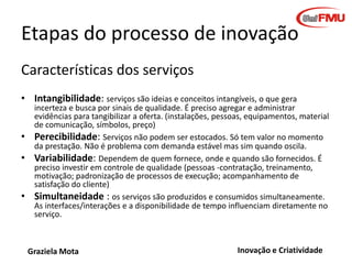 Etapas do processo de inovação
Características dos serviços
• Intangibilidade: serviços são ideias e conceitos intangíveis, o que gera
•
•
•

incerteza e busca por sinais de qualidade. É preciso agregar e administrar
evidências para tangibilizar a oferta. (instalações, pessoas, equipamentos, material
de comunicação, símbolos, preço)
Perecibilidade: Serviços não podem ser estocados. Só tem valor no momento
da prestação. Não é problema com demanda estável mas sim quando oscila.
Variabilidade: Dependem de quem fornece, onde e quando são fornecidos. É
preciso investir em controle de qualidade (pessoas -contratação, treinamento,
motivação; padronização de processos de execução; acompanhamento de
satisfação do cliente)
Simultaneidade : os serviços são produzidos e consumidos simultaneamente.
As interfaces/interações e a disponibilidade de tempo influenciam diretamente no
serviço.

Graziela Mota

Inovação e Criatividade

 