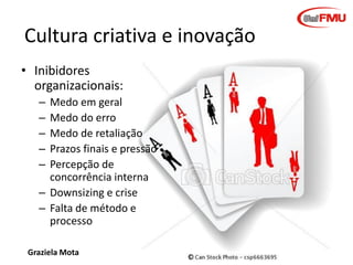Cultura criativa e inovação
• Inibidores
organizacionais:
–
–
–
–
–

Medo em geral
Medo do erro
Medo de retaliação
Prazos finais e pressão
Percepção de
concorrência interna
– Downsizing e crise
– Falta de método e
processo
Graziela Mota

Inovação e Criatividade

 