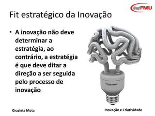 Fit estratégico da Inovação
• A inovação não deve
determinar a
estratégia, ao
contrário, a estratégia
é que deve ditar a
direção a ser seguida
pelo processo de
inovação
Graziela Mota

Inovação e Criatividade

 