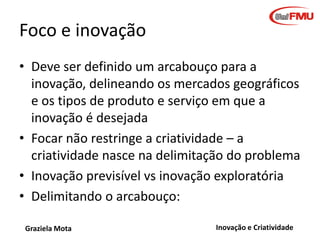 Foco e inovação
• Deve ser definido um arcabouço para a
inovação, delineando os mercados geográficos
e os tipos de produto e serviço em que a
inovação é desejada
• Focar não restringe a criatividade – a
criatividade nasce na delimitação do problema
• Inovação previsível vs inovação exploratória
• Delimitando o arcabouço:
Graziela Mota

Inovação e Criatividade

 