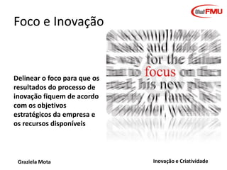 Foco e Inovação

Delinear o foco para que os
resultados do processo de
inovação fiquem de acordo
com os objetivos
estratégicos da empresa e
os recursos disponíveis

Graziela Mota

Inovação e Criatividade

 