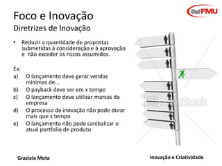 Foco e Inovação
Diretrizes de Inovação
• Reduzir a quantidade de propostas
submetidas à consideração e à aprovação
e não exceder os riscos assumidos.
Ex:
a) O lançamento deve gerar vendas
mínimas de...
b) O payback deve ser em x tempo
c) O lançamento deve utilizar marcas da
empresa
d) O processo de inovação não pode durar
mais que x tempo
e) O lançamento não pode canibalizar o
atual portfolio de produto

Graziela Mota

Inovação e Criatividade

 