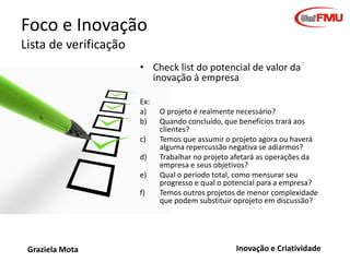 Foco e Inovação
Lista de verificação
• Check list do potencial de valor da
inovação à empresa
Ex:
a)
b)

c)
d)
e)
f)

Graziela Mota

O projeto é realmente necessário?
Quando concluído, que benefícios trará aos
clientes?
Temos que assumir o projeto agora ou haverá
alguma repercussão negativa se adiarmos?
Trabalhar no projeto afetará as operações da
empresa e seus objetivos?
Qual o período total, como mensurar seu
progresso e qual o potencial para a empresa?
Temos outros projetos de menor complexidade
que podem substituir oprojeto em discussão?

Inovação e Criatividade

 