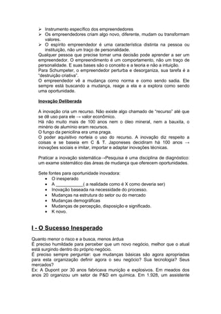  Instrumento específico dos empreendedores
    Os empreendedores criam algo novo, diferente, mudam ou transformam
      valores.
    O espírito empreendedor é uma característica distinta na pessoa ou
      instituição, não um traço de personalidade.
   Qualquer pessoa que precise tomar uma decisão pode aprender a ser um
   empreendedor. O empreendimento é um comportamento, não um traço de
   personalidade. E suas bases são o conceito e a teoria e não a intuição.
   Para Schumpeter, o empreendedor perturba e desorganiza, sua tarefa é a
   “destruição criativa”.
   O empreendedor vê a mudança como norma e como sendo sadia. Ele
   sempre está buscando a mudança, reage a ela e a explora como sendo
   uma oportunidade.

   Inovação Deliberada

   A inovação cria um recurso. Não existe algo chamado de “recurso” até que
   se dê uso para ele → valor econômico.
   Há não muito mais de 100 anos nem o óleo mineral, nem a bauxita, o
   minério de alumínio eram recursos.
   O fungo da penicilina era uma praga.
   O poder aquisitivo norteia o uso do recurso. A inovação diz respeito a
   coisas e se baseia em C & T. Japoneses decidiram há 100 anos →
   inovações sociais e imitar, importar e adaptar inovações técnicas.

   Praticar a inovação sistemática→Pesquisa é uma disciplina de diagnóstico:
   um exame sistemático das áreas de mudança que oferecem oportunidades.

   Sete fontes para oportunidade inovadora:
      • O inesperado
      • A ___________( a realidade como é X como deveria ser)
      • Inovação baseada na necessidade do processo.
      • Mudanças na estrutura do setor ou do mercado
      • Mudanças demográficas
      • Mudanças de percepção, disposição e significado.
      • K novo.


I - O Sucesso Inesperado
Quanto menor o risco e a busca, menos árdua
É preciso humildade para perceber que um novo negócio, melhor que o atual
está surgindo dentro do próprio negócio.
É preciso sempre perguntar: que mudanças básicas são agora apropriadas
para esta organização definir agora o seu negócio? Sua tecnologia? Seus
mercados?
Ex: A Dupont por 30 anos fabricava munição e explosivos. Em meados dos
anos 20 organizou um setor de P&D em química. Em 1.928, um assistente
 