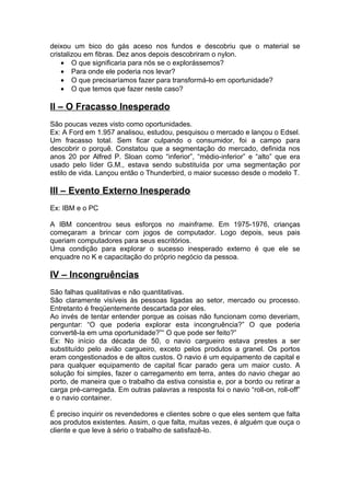 deixou um bico do gás aceso nos fundos e descobriu que o material se
cristalizou em fibras. Dez anos depois descobriram o nylon.
    • O que significaria para nós se o explorássemos?
    • Para onde ele poderia nos levar?
    • O que precisaríamos fazer para transformá-lo em oportunidade?
    • O que temos que fazer neste caso?

II – O Fracasso Inesperado
São poucas vezes visto como oportunidades.
Ex: A Ford em 1.957 analisou, estudou, pesquisou o mercado e lançou o Edsel.
Um fracasso total. Sem ficar culpando o consumidor, foi a campo para
descobrir o porquê. Constatou que a segmentação do mercado, definida nos
anos 20 por Alfred P. Sloan como “inferior”, “médio-inferior” e “alto” que era
usado pelo líder G.M., estava sendo substituída por uma segmentação por
estilo de vida. Lançou então o Thunderbird, o maior sucesso desde o modelo T.

III – Evento Externo Inesperado
Ex: IBM e o PC

A IBM concentrou seus esforços no mainframe. Em 1975-1976, crianças
começaram a brincar com jogos de computador. Logo depois, seus pais
queriam computadores para seus escritórios.
Uma condição para explorar o sucesso inesperado externo é que ele se
enquadre no K e capacitação do próprio negócio da pessoa.

IV – Incongruências
São falhas qualitativas e não quantitativas.
São claramente visíveis às pessoas ligadas ao setor, mercado ou processo.
Entretanto é freqüentemente descartada por eles.
Ao invés de tentar entender porque as coisas não funcionam como deveriam,
perguntar: “O que poderia explorar esta incongruência?” O que poderia
convertê-la em uma oportunidade?”“ O que pode ser feito?”
Ex: No início da década de 50, o navio cargueiro estava prestes a ser
substituído pelo avião cargueiro, exceto pelos produtos a granel. Os portos
eram congestionados e de altos custos. O navio é um equipamento de capital e
para qualquer equipamento de capital ficar parado gera um maior custo. A
solução foi simples, fazer o carregamento em terra, antes do navio chegar ao
porto, de maneira que o trabalho da estiva consistia e, por a bordo ou retirar a
carga pré-carregada. Em outras palavras a resposta foi o navio “roll-on, roll-off”
e o navio container.

É preciso inquirir os revendedores e clientes sobre o que eles sentem que falta
aos produtos existentes. Assim, o que falta, muitas vezes, é alguém que ouça o
cliente e que leve à sério o trabalho de satisfazê-lo.
 