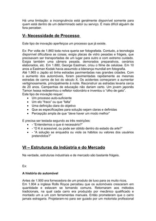 Há uma limitação: a incongruência está geralmente disponível somente para
quem está dentro de um determinado setor ou serviço. É mais difícil alguém de
fora perceber.

V- Necessidade de Processo
Este tipo de inovação aperfeiçoa um processo que já existe.

Ex: Por volta de 1.860 toda noiva queria ser fotografada. Contudo, a tecnologia
disponível dificultava as coisas; exigia placas de vidro pesadas e frágeis, que
precisavam ser transportadas de um lugar para outro e com extremo cuidado.
Exigia também uma câmera pesada, demorados preparativos, cenários
elaborados, etc. Em 1.880, George Eastman, criou o filme de celulose. Em 10
anos a Eastman Kodak havia assumido a liderança mundial em fotografia.
Até 1.965 o Japão só tinha estradas pavimentadas nas grandes cidades. Com
o aumento dos automóveis, foram pavimentadas rapidamente as mesmas
estradas de carros de boi do século X. Os acidentes começaram a aumentar
vertiginosamente, principalmente à noite. Reconstruir as estradas levaria cerca
de 20 anos. Campanhas de educação não dariam certo. Um jovem japonês
Tamon Iwasa redesenhou o refletor rodoviário e inventou o “olho de gato”.
Este tipo de inovação requer:
    • Um processo auto-suficiente
    • Um elo “fraco” ou que “falta”
    • Uma definição clara do objetivo
    • Que as especificações para solução sejam claras e definidas
    • Percepção ampla de que “deve haver um modo melhor”

E precisa ser testada segundo as três restrições:
   • - “Entendemos o que é necessário?”
   • - “O K é acessível, ou pode ser obtido dentro do estado da arte?”
   • - “A solução se enquadra ou viola os hábitos ou valores dos usuários
       pretendidos?”


VI – Estruturas da Indústria e do Mercado
Na verdade, estruturas industriais e de mercado são bastante frágeis.


Ex:

A história do automóvel

Antes de 1.900 era fornecedora de um produto de luxo para os muito ricos.
Em 1.904 a inglesa Rolls Royce percebeu que os automóveis cresceram em
quantidade e estavam se tornando comuns. Retornaram aos métodos
tradicionais, na qual cada carro era produzido por mecânico qualificado e
montado um a um com ferramentas manuais. Então prometeram que o carro
jamais estragaria. Projetaram-no para ser guiado por um motorista profissional
 