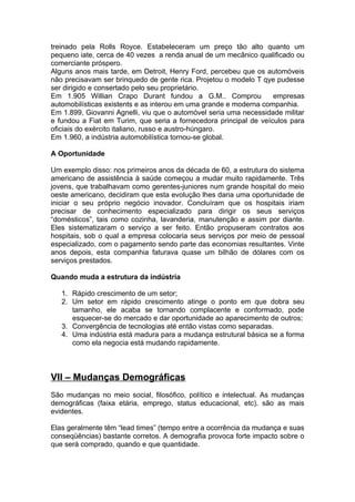 treinado pela Rolls Royce. Estabeleceram um preço tão alto quanto um
pequeno iate, cerca de 40 vezes a renda anual de um mecânico qualificado ou
comerciante próspero.
Alguns anos mais tarde, em Detroit, Henry Ford, percebeu que os automóveis
não precisavam ser brinquedo de gente rica. Projetou o modelo T qye pudesse
ser dirigido e consertado pelo seu proprietário.
Em 1.905 Willian Crapo Durant fundou a G.M.. Comprou               empresas
automobilísticas existents e as interou em uma grande e moderna companhia.
Em 1.899, Giovanni Agnelli, viu que o automóvel seria uma necessidade militar
e fundou a Fiat em Turim, que seria a fornecedora principal de veículos para
oficiais do exército italiano, russo e austro-húngaro.
Em 1.960, a indústria automobilística tornou-se global.

A Oportunidade

Um exemplo disso: nos primeiros anos da década de 60, a estrutura do sistema
americano de assistência à saúde começou a mudar muito rapidamente. Três
jovens, que trabalhavam como gerentes-juniores num grande hospital do meio
oeste americano, decidiram que esta evolução lhes daria uma oportunidade de
iniciar o seu próprio negócio inovador. Concluíram que os hospitais iriam
precisar de conhecimento especializado para dirigir os seus serviços
“domésticos”, tais como cozinha, lavanderia, manutenção e assim por diante.
Eles sistematizaram o serviço a ser feito. Então propuseram contratos aos
hospitais, sob o qual a empresa colocaria seus serviços por meio de pessoal
especializado, com o pagamento sendo parte das economias resultantes. Vinte
anos depois, esta companhia faturava quase um bilhão de dólares com os
serviços prestados.

Quando muda a estrutura da indústria

   1. Rápido crescimento de um setor;
   2. Um setor em rápido crescimento atinge o ponto em que dobra seu
      tamanho, ele acaba se tornando complacente e conformado, pode
      esquecer-se do mercado e dar oportunidade ao aparecimento de outros;
   3. Convergência de tecnologias até então vistas como separadas.
   4. Uma indústria está madura para a mudança estrutural básica se a forma
      como ela negocia está mudando rapidamente.



VII – Mudanças Demográficas
São mudanças no meio social, filosófico, político e intelectual. As mudanças
demográficas (faixa etária, emprego, status educacional, etc). são as mais
evidentes.

Elas geralmente têm “lead times” (tempo entre a ocorrência da mudança e suas
conseqüências) bastante corretos. A demografia provoca forte impacto sobre o
que será comprado, quando e que quantidade.
 