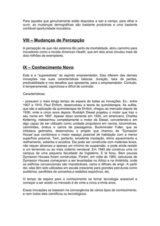 Para aqueles que genuinamente estão dispostos a sair a campo, para olhar e
ouvir, as mudanças demográficas são bastante produtivas e uma bastante
confiável oportunidade inovadora.


VIII – Mudanças de Percepção
A percepção de que não estamos tão perto da imortalidade, abriu caminho para
inovadores como a revista American Health, que em dois anos circulou mais de
dois milhões de exemplares.


IX – Conhecimento Novo
Esta é a “superestrela” do espírito empreendedor. Elas diferem das demais
inovações nas suas características básicas: duração, taxa de perdas,
predicabilidade e nos desafios que apresenta, para o empreendedor. Contudo,
é temperamental, caprichosa e difícil de controlar.

Características:

- possuem o mais longo tempo de espera de todas as inovações. Ex.: entre
1907 e 1910, Paul Ehrlich, desenvolveu a teoria da quimioterapia. As sulfas,
que são a aplicação da quimioterapia de Ehrlich, chegou ao mercado depois de
1936, vinte e cinco anos depois; Rudolph Diesel projetou o motor que traz o
seu nome em 1897. Apesar disso somente em 1935, um americano, Charles
Kettering, redesenhou completamente o motor de Diesel, convertendo-o em
algo capaz de ser utilizado como unidade propulsora em navios, locomotivas,
caminhões, ônibus e carros de passageiros. Buckminster Fuller, que se
intitulava geômetra, desenvolveu o projeto que chamou de “Dymaxion
House”,que combinava o maior espaço possível de habitação com a menor
superfície possível. Tem, portanto, excelente insolação, ótimo aquecimento e
resfriamento, soberba e acústica. Ela pode ser construída com materiais leves,
não requer alicerces e apenas um mínimo de suspensão, e pode ainda resistir
a um terremoto ou ao mais violento vendaval. Em 1940 ele construiu uma no
campus de uma pequena faculdade da Inglaterra. E lá ficou. Bem poucas
Dymaxion Houses foram construídas. Porém, em volta de 1965, estruturas de
Dymaxion Houses começaram a ser levantadas no Ártico e na Antártida, onde
os edifícios convencionais são impraticáveis, caros e difíceis de erigir. A partir
daí, elas têm sido utilizadas em escala crescente para grandes estruturas como
auditórios, pavilhões de concertos,e estádios esportivos, etc.

O tempo de espera para o conhecimento se tornar tecnologia acessível e
começar a ser aceito no mercado é de vinte e cinco a trinta anos.

Essas inovações se baseiam na convergência de vários tipos de conhecimento,
e nem todos eles científicos ou tecnológicos.
 