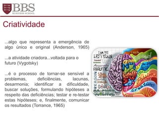 ...algo que representa a emergência de
algo único e original (Anderson, 1965)
...a atividade criadora...voltada para o
futuro (Vygotsky)
...é o processo de tornar-se sensível a
problemas, deficiências, lacunas,
desarmonia; identificar a dificuldade,
buscar soluções, formulando hipóteses a
respeito das deficiências; testar e re-testar
estas hipóteses; e, finalmente, comunicar
os resultados (Torrance, 1965)
Criatividade
 