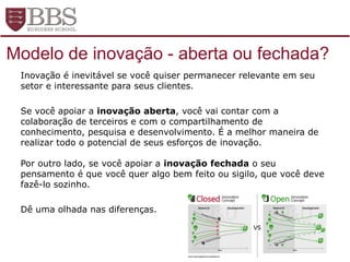 Fonte: design thinking
Inovação é inevitável se você quiser permanecer relevante em seu
setor e interessante para seus clientes.
Se você apoiar a inovação aberta, você vai contar com a
colaboração de terceiros e com o compartilhamento de
conhecimento, pesquisa e desenvolvimento. É a melhor maneira de
realizar todo o potencial de seus esforços de inovação.
Por outro lado, se você apoiar a inovação fechada o seu
pensamento é que você quer algo bem feito ou sigilo, que você deve
fazê-lo sozinho.
Dê uma olhada nas diferenças.
Modelo de inovação - aberta ou fechada?
 