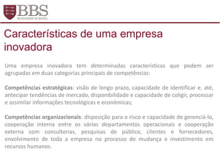 Uma empresa inovadora tem determinadas características que podem ser
agrupadas em duas categorias principais de competências:
Competências estratégicas: visão de longo prazo, capacidade de identificar e, até,
antecipar tendências de mercado, disponibilidade e capacidade de coligir, processar
e assimilar informações tecnológicas e econômicas;
Competências organizacionais: disposição para o risco e capacidade de gerenciá-lo,
cooperação interna entre os vários departamentos operacionais e cooperação
externa com consultorias, pesquisas de público, clientes e fornecedores,
envolvimento de toda a empresa no processo de mudança e investimento em
recursos humanos.
Características de uma empresa
inovadora
 