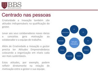 Criatividade e Inovação também são
atitudes indispensáveis na qualificação do
gestor.
Levar aos seus colaboradores novas ideias
e conceitos gera motivação ao
colaborador e a equipe de trabalho.
Além de Criatividade e Inovação o gestor
precisa ter Atitudes Empreendedoras
colocando a organização em níveis cada
vez mais sustentáveis.
Estas atitudes, por exemplo, podem
refletir diretamente na relação de
motivação entre o gestor e sua equipe.
Centrado nas pessoas
 