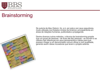 De autoria de Alex Osborn, foi, e é, por este e por seus seguidores,
muito utilizada nos Estados Unidos da América, principalmente em
áreas de relações humanas, publicidade e propaganda.
Dentre diversos outros métodos, a técnica de brainstorming propõe
que um grupo de pessoas - de duas até dez pessoas - se reúnam e se
utilizem das diferenças em seus pensamentos e ideias para que
possam chegar a um denominador comum eficaz e com qualidade,
gerando assim ideias inovadoras que levem o projeto adiante.
Brainstorming
 